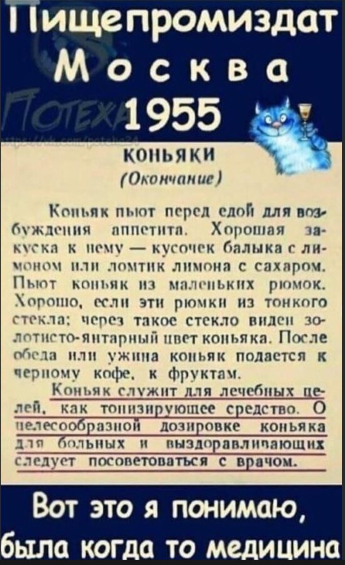 Пищепромыздат Москва 1955 КОНЬЯКИ (Окончание) Коньяк пьют перед едой для возбуждения аппетита. Хорошая закуска к нему – кусочек балыка с лимоном или ломтик лимона с сахаром. Пьют коньяк из маленьких рюмок. Хорошо, если эти рюмки из тонкого стекла; через такое стекло виден золотисто-янтарный цвет коньяка. После обеда или ужина коньяк подается к черному кофе, с фруктами. Коньяк служит для лечебных целей, как тонизирующее средство. О целесообразной дозировке коньяка для больных и выздоравливающих следует посоветоваться с врачом. Вот это я понимаю, была когда-то медицина.
