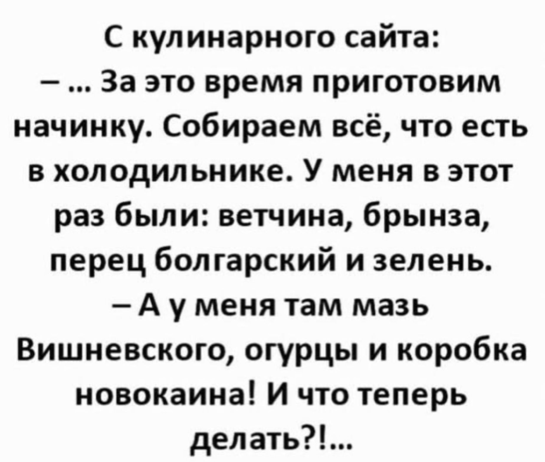 С кулинарного сайта:
– ... За это время приготовим начинку. Собираем всё, что есть в холодильнике. У меня в этот раз были: ветчина, брынза, перец болгарский и зелень.
– А у меня там мазь Вишневского, огурцы и коробка новокаина! И что теперь делать?!...