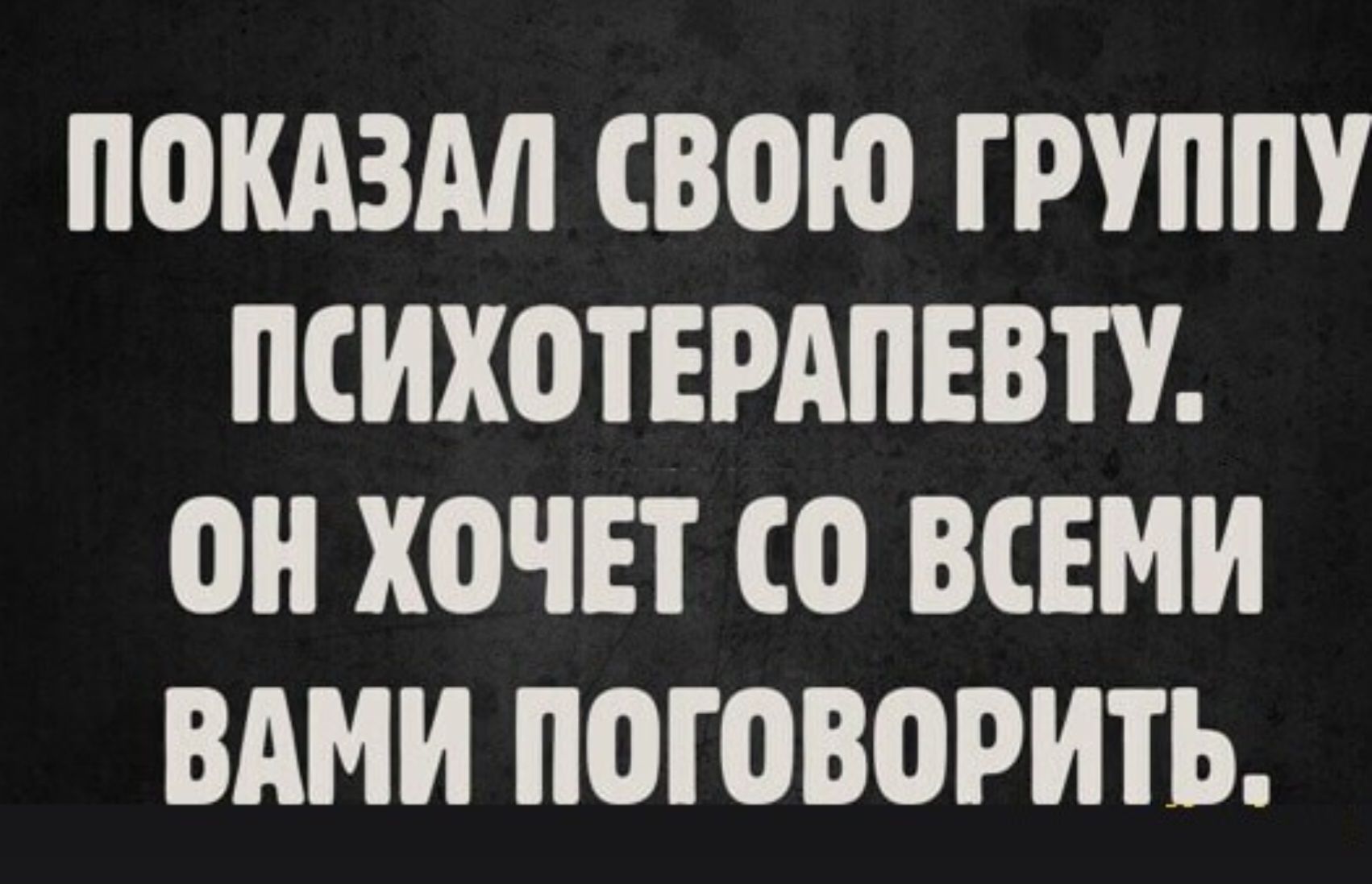 ПОКАЗАЛ СВОЮ ГРУППУ ПСИХОТЕРАПЕВТУ. ОН ХОЧЕТ СО ВСЕМИ ВАМИ ПОГОВОРИТЬ.