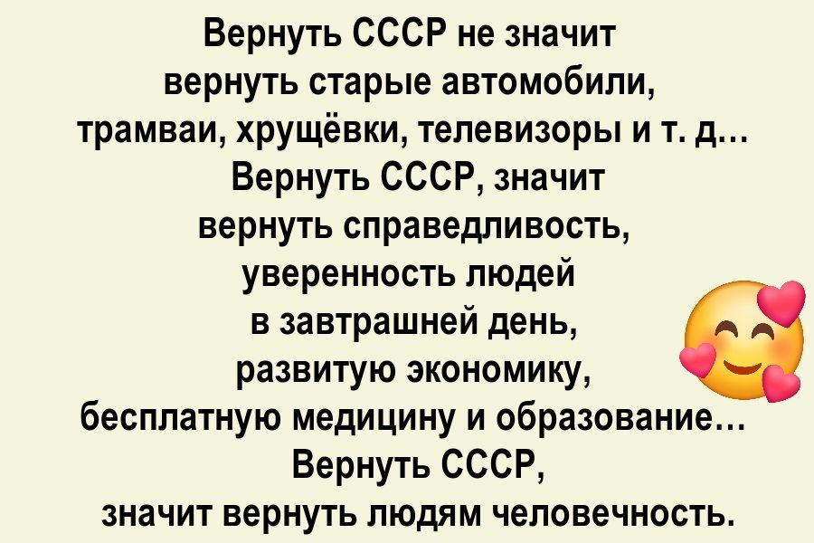 Вернуть СССР не значит вернуть старые автомобили, трамваи, хрущёвки, телевизоры и т. д... Вернуть СССР, значит вернуть справедливость, уверенность людей в завтрашний день, развитую экономику, бесплатную медицину и образование... Вернуть СССР, значит вернуть людям человечность.