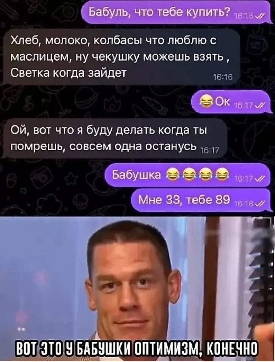 Бабуш, что тебе купить? Хлеб, молоко, колбасы что люблю с маслечком, ну чекушку можешь взять, Светка когда зайдет Ой, вот что я буду делать когда ты помрешь, совсем одна останусь Бабушка Мне 33, тебе 89 вот это у бабушки оптимизм, конечно