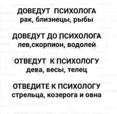 ДОВЕДУТ ПСИХОЛОГА
рак, близнецы, рыбы

ДОВЕДУТ ДО ПСИХОЛОГА
лев, скорпион, водолей

ОТВЕДУТ К ПСИХОЛОГУ
дева, весы, телец

ОТВЕДИТЕ К ПСИХОЛОГИ
стрелец, козерог и овен