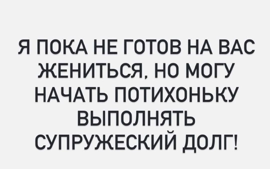 Я ПОКА НЕ ГОТОВ НА ВАС ЖЕНИТЬСЯ, НО МОГУ НАЧАТЬ ПОТИХОНЬКУ ВЫПОЛНЯТЬ СУПРУЖЕСКИЙ ДОЛГ!