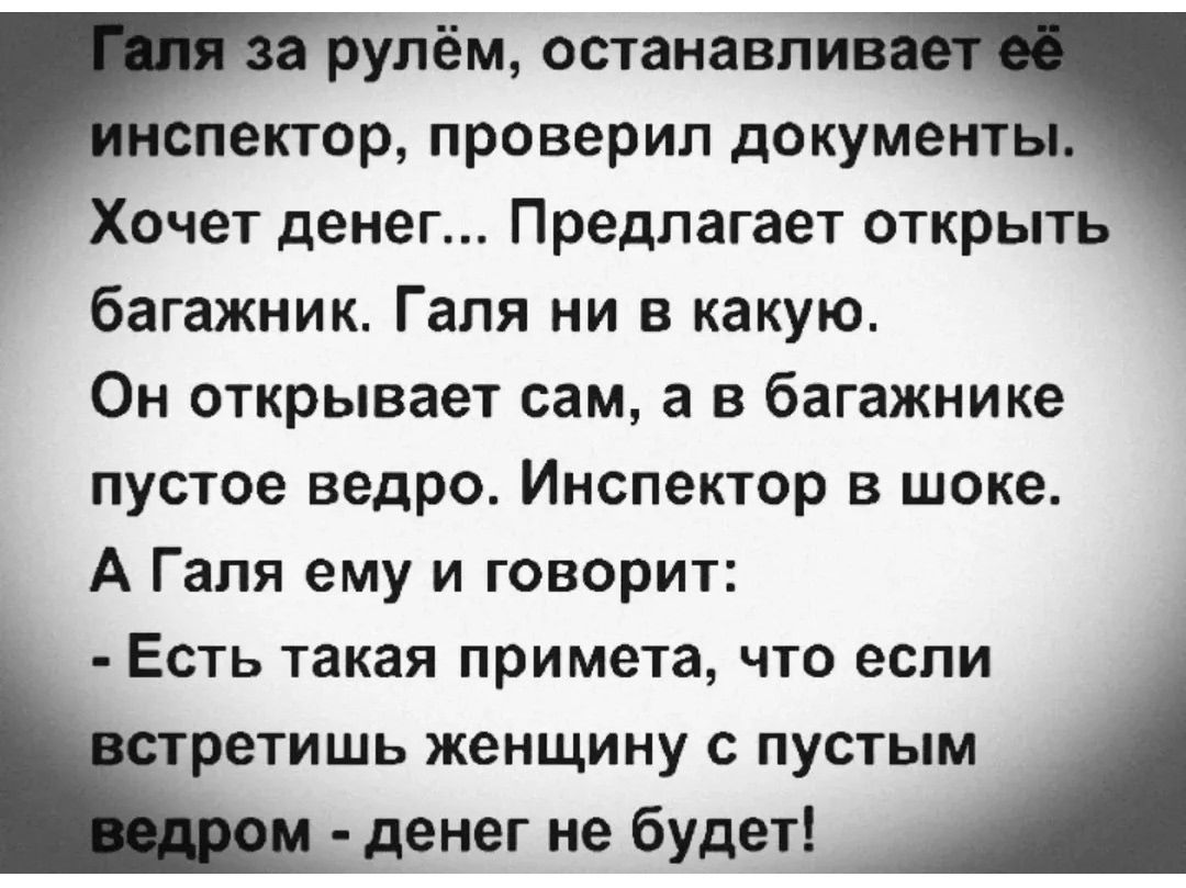 Галя за рулём, останавливает её инспектор, проверил документы.
Хочет денег... Предлагает открыть багажник. Галя ни в какую.
Он открывает сам, а в багажнике пустое ведро. Инспектор в шоке.
А Галя ему и говорит:
- Есть такая примета, что если встретишь женщину с пустым ведром - денег не будет!