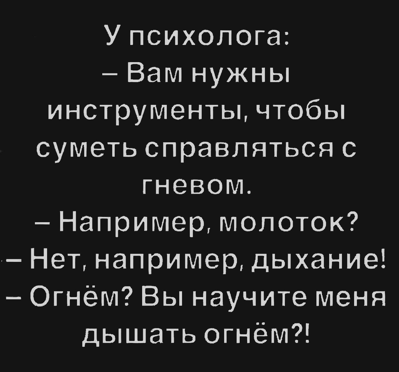 У психолога:
– Вам нужны инструменты, чтобы суметь справляться с гневом.
– Например, молоток?
– Нет, например, дыхание!
– Огнём? Вы научите меня дышать огнём?!