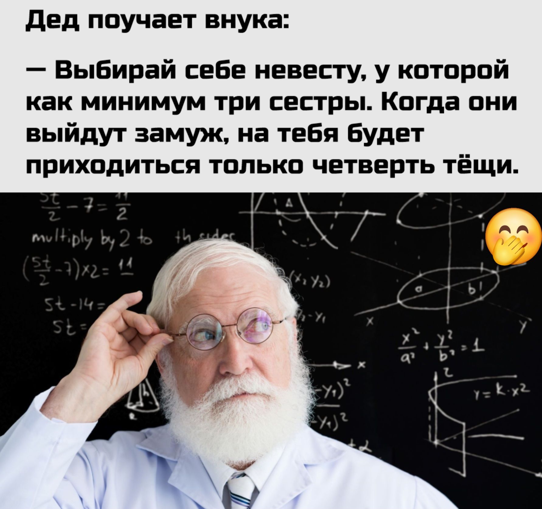 Дед поучает внука:
— Выбирай себе невесту, у которой как минимум три сестры. Когда они выйдут замуж, на тебя будет приходиться только четверть тёщи.
