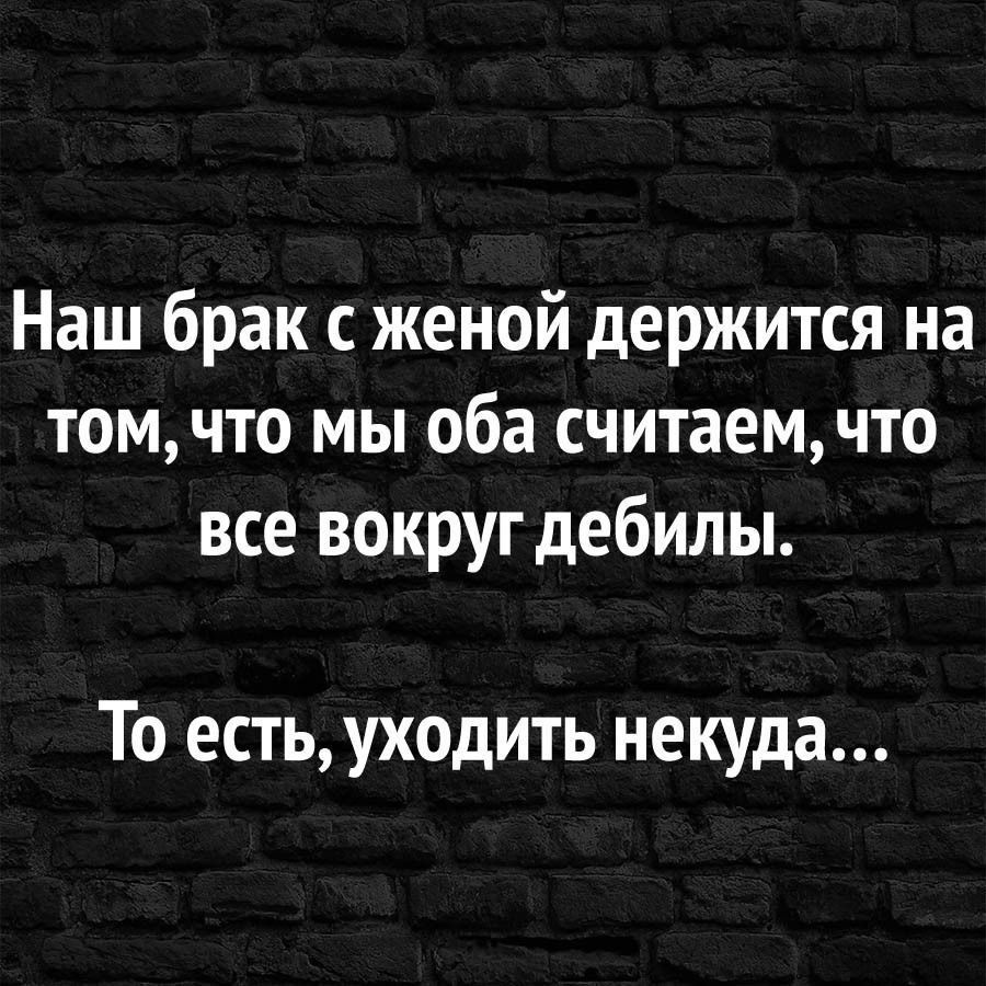 Наш брак с женой держится на том, что мы оба считаем, что все вокруг дебилы.
То есть, уходить некуда...