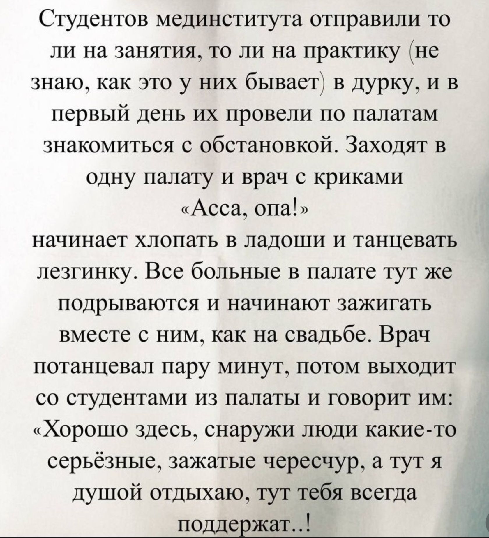Студентов мединститута отправили то ли на занятия, то ли на практику (не знаю, как это у них бывает) в дурку, и в первый день их провели по палатам знакомиться с обстановкой. Заходят в одну палату и врач с криками «Асса, опа!» начинает хлопать в ладоши и танцевать лезгинку. Все больные в палате тут же подхватываются и начинают зажигать вместе с ним, как на свадьбе. Врач потанцевал пару минут, потом выходит ко студентам из палаты и говорит им: «Хорошо здесь, снаружи люди какие-то серьёзные, зажигайте тоже, а то я душой отдыхаю, и тебя всегда поддержат..!