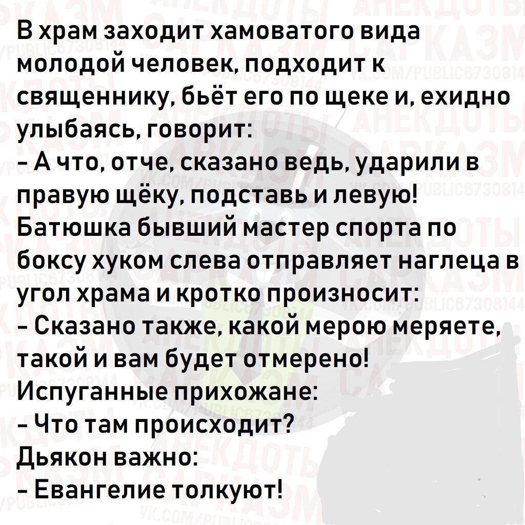 В храм заходит хамоватого вида молодой человек, подходит к священнику, бьёт его по щеке и, ехидно улыбаясь, говорит:
- А что, отче, сказано ведь, ударили в правую щёку, подставь левую!
Батюшка, бывший мастер спорта по боксу, жуком слева отправляет наглеца в угол храма и коротко произносит:
- Сказано также, какой мерой меряете, такой и вам будет отмерено.
Испугавшиеся прихожане:
- Что там происходит?
Дьякон важно:
- Евангелие толкуют!
