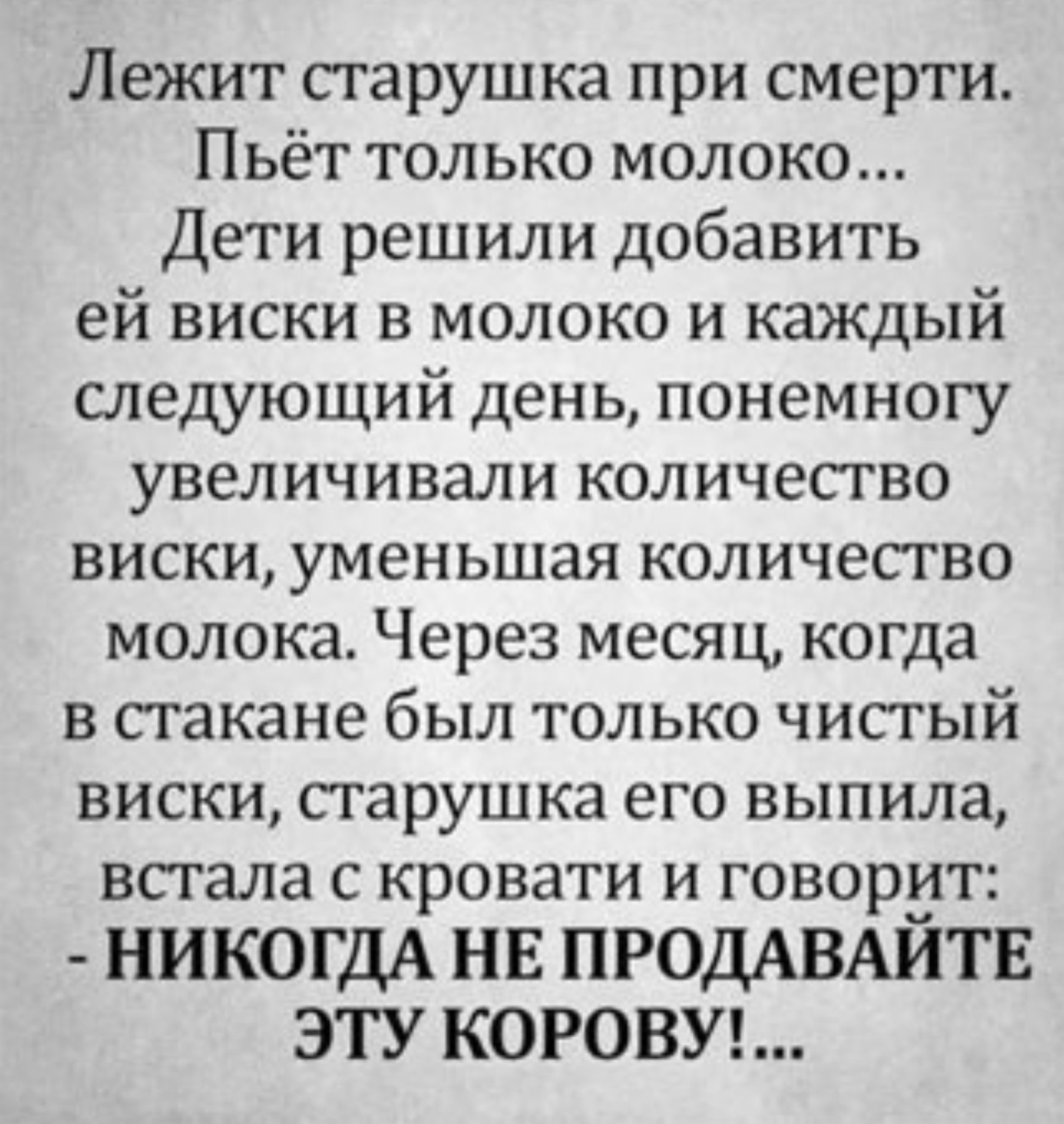 Лежит старушка при смерти. Пьёт только молоко... Дети решили добавить ей виски в молоко и каждый следующий день, понемногу увеличивали количество виски, уменьшая количество молока. Через месяц, когда в стакане был только чистый виски, старушка его выпила, встала с кровати и говорит: - НИКОГДА НЕ ПРОДАВАЙТЕ ЭТУ КОРОВУ!...