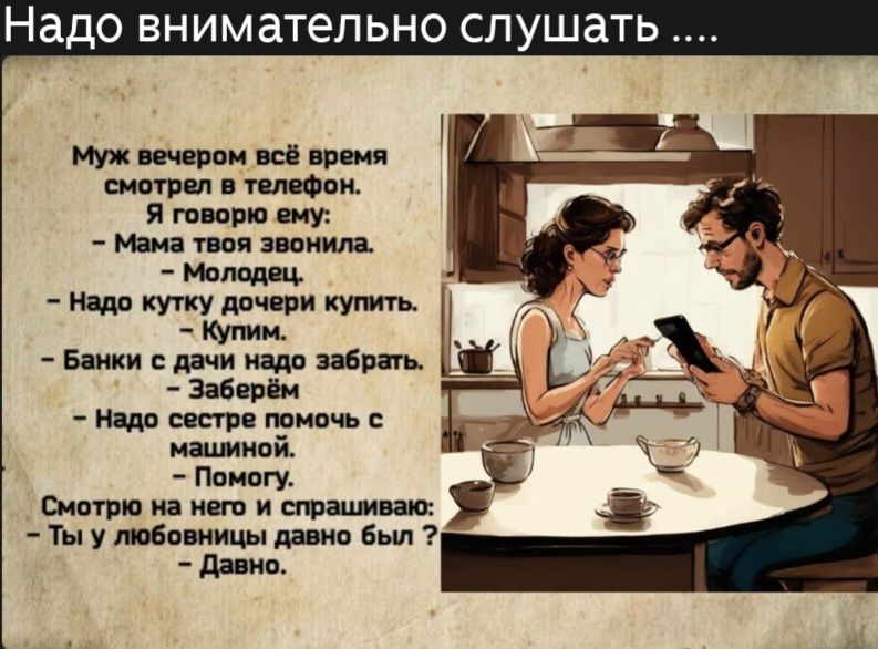 Надо внимательно слушать ....

Муж вечером всё время смотрел в телефон.
Я говорю ему: 
- Мама твоя звонила. 
- Молодец.
- Надо кутку дочери купить. 
- Купим.
- Банки с дачи надо забрать. 
- Заберём.
- Надо сестре помочь с машиной. 
- Помогу.
Смотрю на него и спрашиваю: 
- Ты у любовницы давно был? 
- Давно.