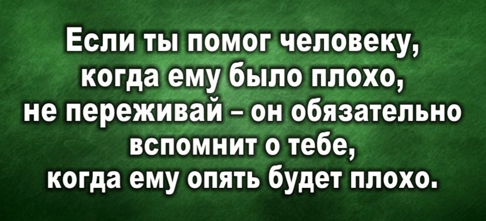 Если ты помог человеку, когда ему было плохо, не переживай – он обязательно вспомнит о тебе, когда ему опять будет плохо.