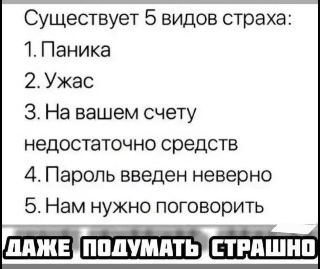 Существует 5 видов страха:
1. Паника
2. Ужас
3. На вашем счету недостаточно средств
4. Пароль введен неверно
5. Нам нужно поговорить
ДАЖЕ ПОДУМАТЬ СТРАШНО