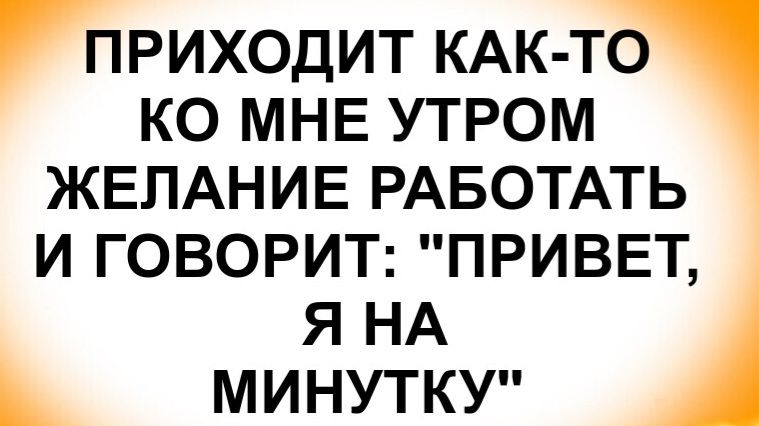 ПРИХОДИТ КАК-ТО КО МНЕ УТРОМ ЖЕЛАНИЕ РАБОТАТЬ И ГОВОРИТ: 