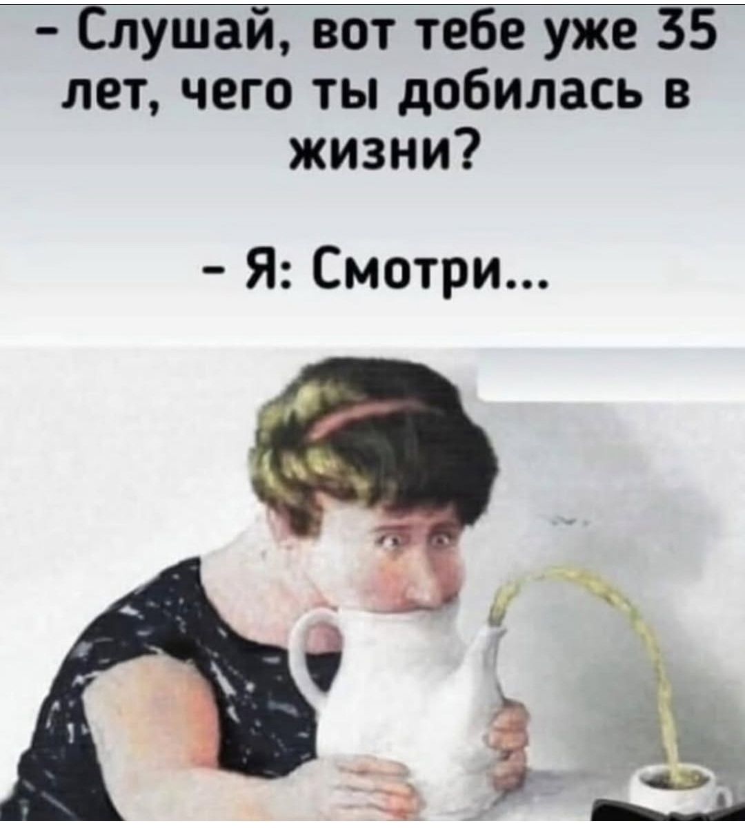 Слушай, вот тебе уже 35 лет, чего ты добилась в жизни? - Я: Смотри...