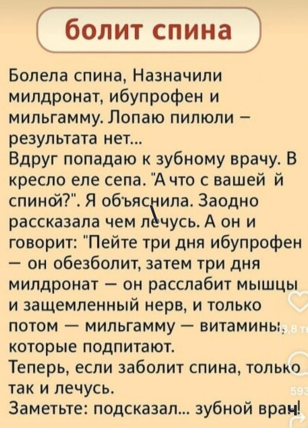 Болит спина

Болела спина, Назначили милдронат, ибупрофен и милгамму. Лопаю пилюли — результата нет... Вдруг попадаю к зубному врачу. В кресло села. 'А что с вашей спиной?'. Я объяснила. Заодно рассказала чем лечусь. А он и говорит: 'Пейте три дня ибупрофен — он обезболит, затем три дня милдронат — он расслабит мышцы и защемленный нерв, и только потом — милгамму — витамины, которые подпитют.' Теперь, если заболит спина, только так и лечусь. Заметьте: подсказал... зубной врач!