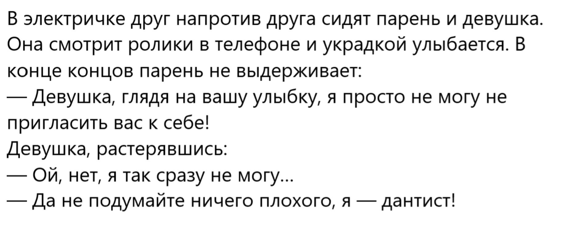 В электричке друг напротив друга сидят парень и девушка. Она смотрит ролики в телефоне и украдкой улыбается. В конце концов парень не выдерживает: — Девушка, глядя на вашу улыбку, я просто не могу не пригласить вас к себе! — Девушка, растерявшись: — Ой, нет, я так сразу не могу... — Да не думайте ничего плохого, я — дантист!