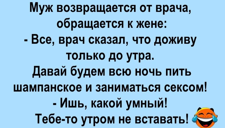 Муж возвращается от врача, обращается к жене: - Все, врач сказал, что доживу только до утра. Давай будем всю ночь пить шампанское и заниматься сексом! - Ишь, какой умный! Тебе-то утром не вставать!
