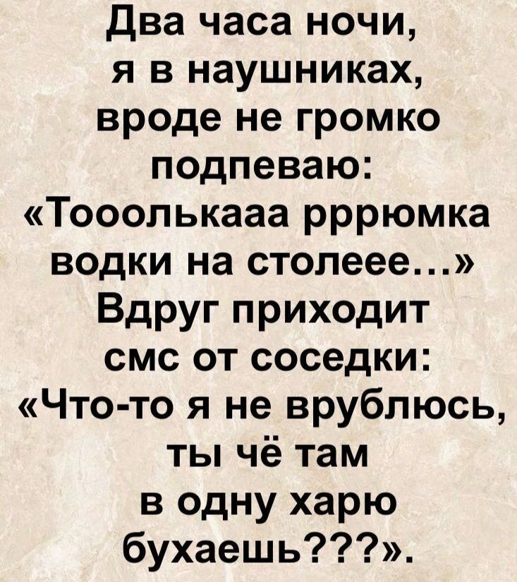 Два часа ночи, я в наушниках, вроде не громко подпеваю: «Тоооолькааа рррюмка водки на столеее...» Вдруг приходит смс от соседки: «Что-то я не срульюсь, ты чё там в одну харю бухaешь???»
