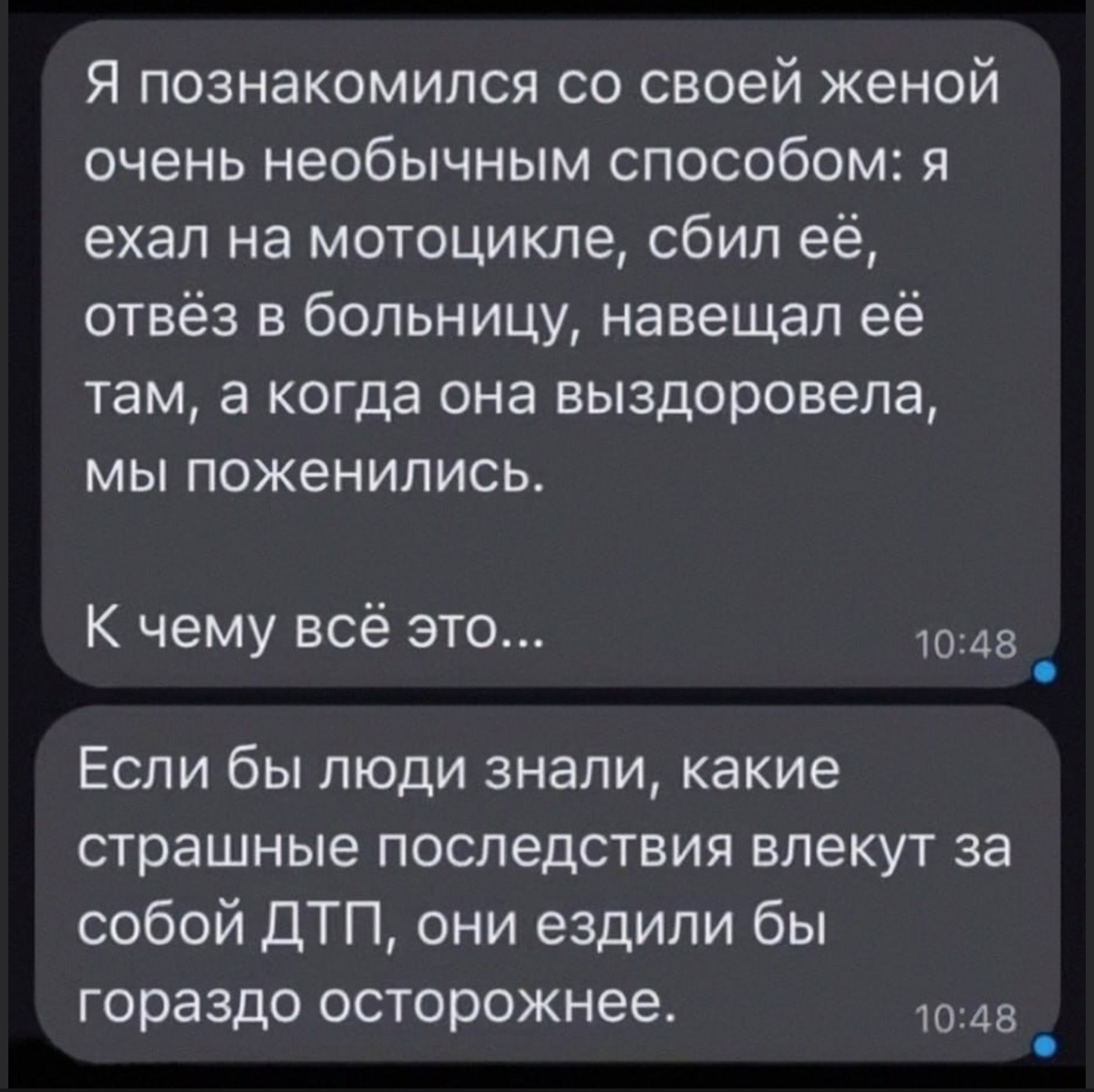 Я познакомился со своей женой очень необычным способом: я ехал на мотоцикле, сбил её, отвёз в больницу, навещал её там, а когда она выздоровела, мы поженились.\nК чему всё это...\nЕсли бы люди знали, какие страшные последствия влекут за собой ДТП, они ездили бы гораздо осторожнее.