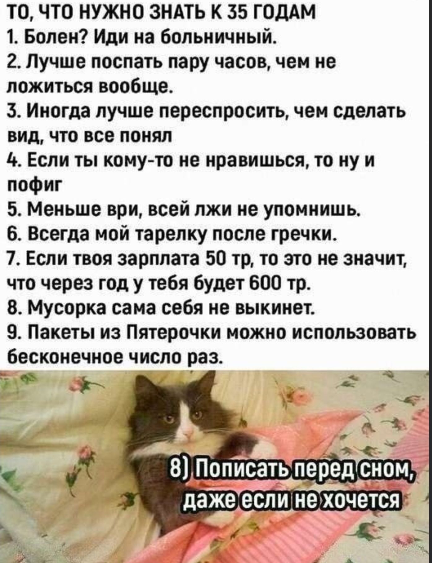 ТО, ЧТО НУЖНО ЗНАТЬ К 35 ГОДАМ
1. Болен? Иди на больничный.
2. Лучше поспать пару часов, чем не ложиться вообще.
3. Иногда лучше переспросить, чем сделать вид, что все понял
4. Если ты кому-то не нравишься, то ну и пофиг
5. Меньше врИ, всей лжи не упомнишь.
6. Всегда мой тарелку после гречки.
7. Если твоя зарплата 50 тр, то это не значит, что через год у тебя будет 600 тр.
8. Мусорка сама себя не выкинет.
9. Пакеты из Пятерочки можно использовать бесконечное число раз.

8) Пописать перед сном, даже если не хочется