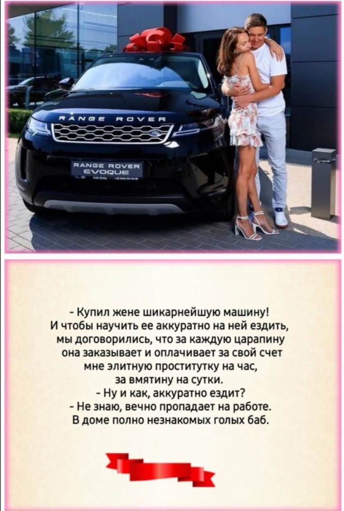 - Купил жене шикарнейшую машину! И чтобы научить ее аккуратно на ней ездить, мы договорились, что за каждую царапину она оплачивает за свой счет мне элитную проститутку на час, за мятину на сутки. - Ну и как, аккуратно ездит? - Не знаю, вечно пропадает на работе. В доме полно незнакомых голых баб.