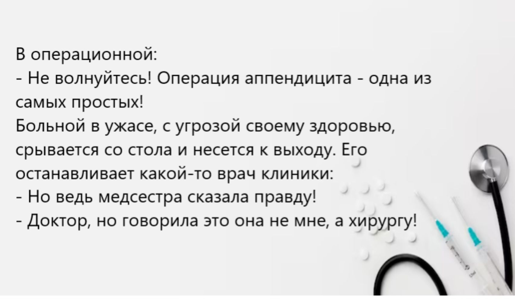 В операции: - Не волнуйтесь! Операция аппендикти́та - одна из самых простых! Больной в ужасе, с угрозой своему здоровью, срывается со стола и несется к выходу. Его останавливает какой-то врач клиники: - Но ведь медсестра сказала правду! - Доктор, но говорила это она не мне, а хирургу!