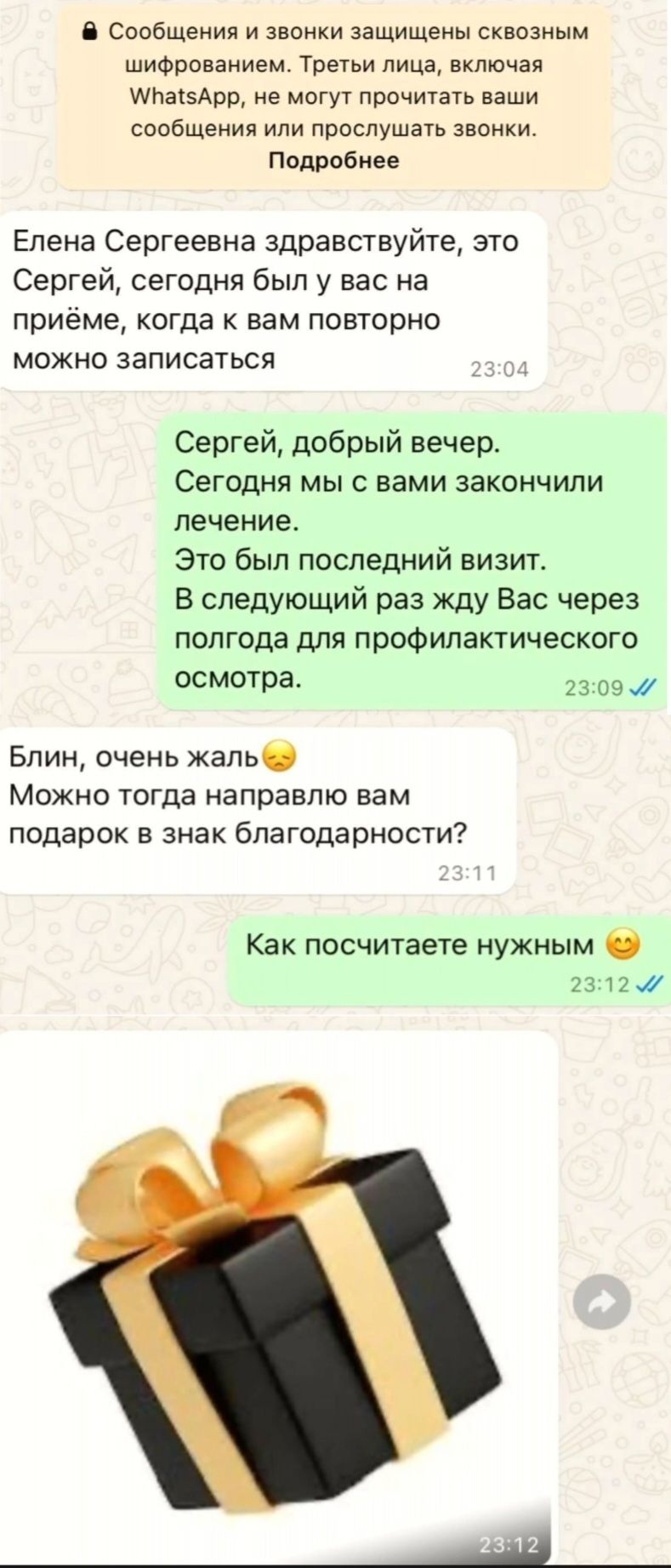Елена Сергеевна здравствуйте, это Сергей, сегодня был у вас на приёме, когда к вам повторно можно записаться. Сергей, добрый вечер. Сегодня мы с вами закончили лечение. Это был последний визит. В следующий раз жду Вас через полгода для профилактического осмотра. Блин, очень жаль. Можно тогда направлю вам подарок в знак благодарности? Как посчитаете нужным