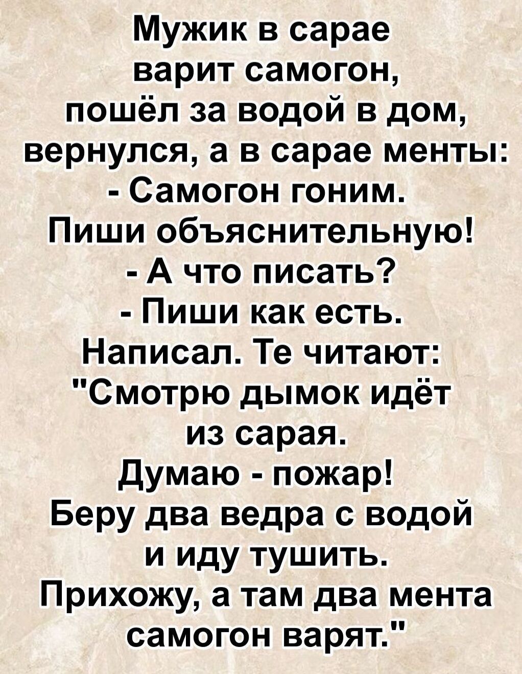 Мужик в сарае варит самогон, пошёл за водой в дом, вернулся, а в сарае менты: - Самогон гонит. Пиши объяснительную! - А что писать? - Пиши как есть. Написал. Те читают: 