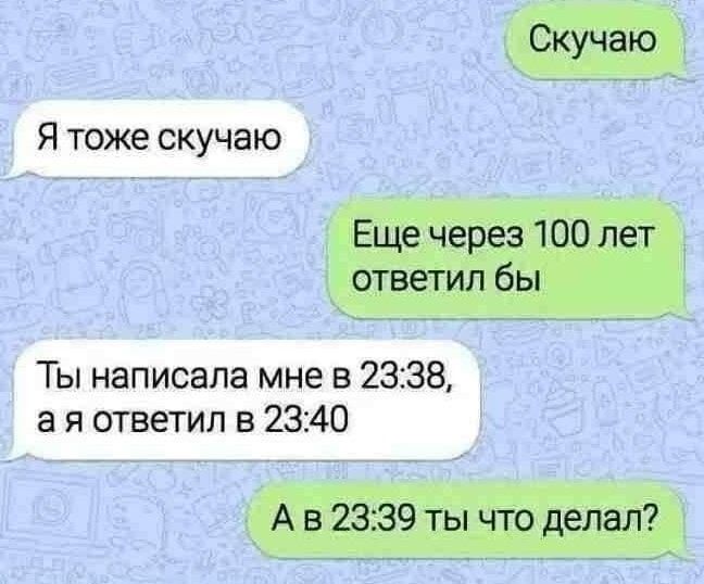 Скучаю
Я тоже скучаю
Еще через 100 лет ответил бы
Ты написала мне в 23:38, а я ответил в 23:40
А в 23:39 ты что делал?