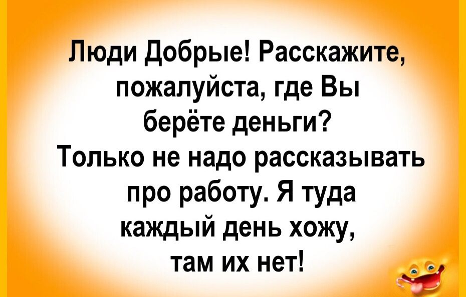 Люди Добрые! Расскажите, пожалуйста, где Вы берёте деньги? Только не надо рассказывать про работу. Я туда каждый день хожу, там их нет!
