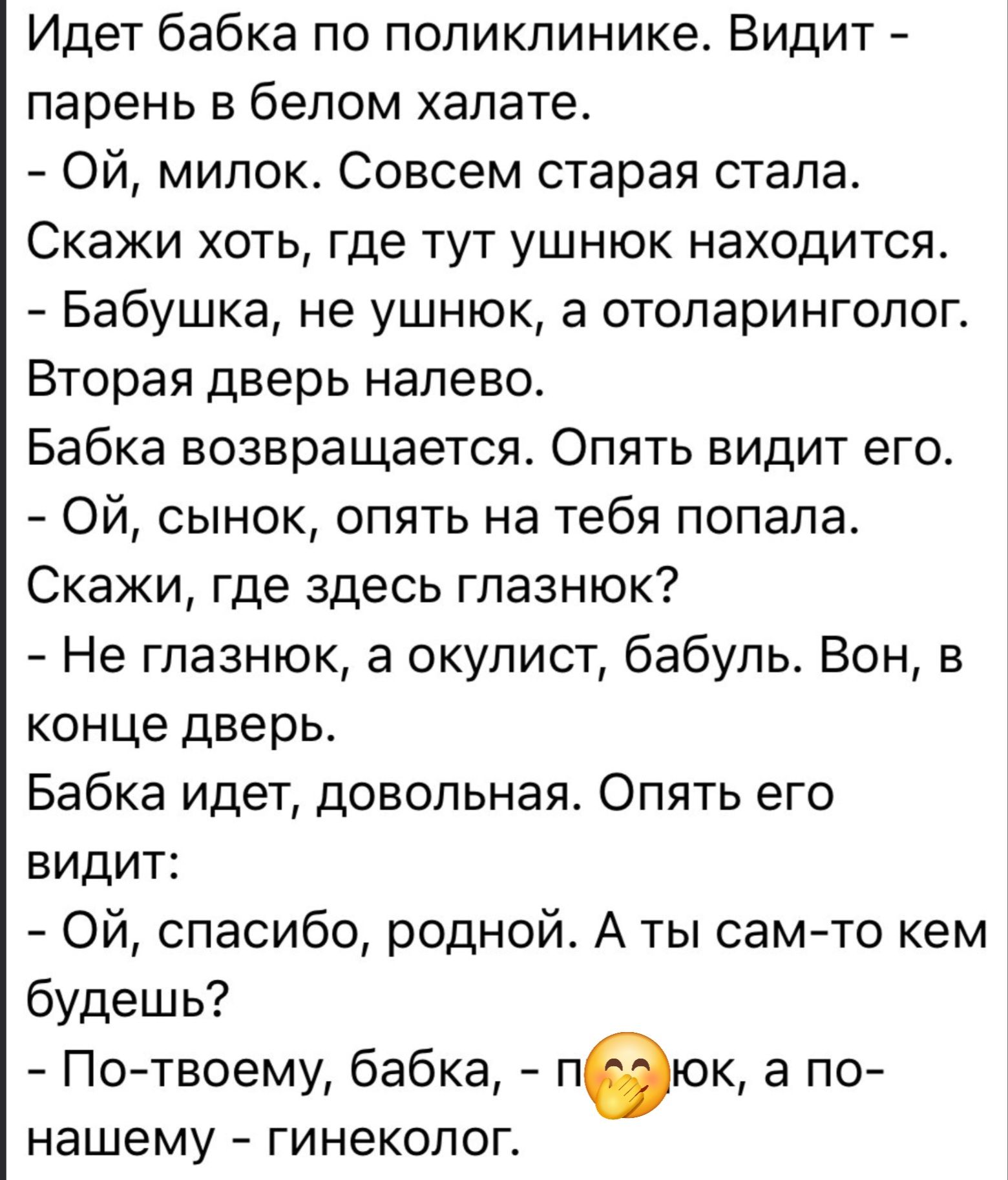 Идёт бабка по поликлинике. Видит - парень в белом халате. - Ой, милок. Совсем старая стала. Скажи хоть, где тут ушнюк находится. - Бабушка, не ушнюк, а отоларинголог. Вторая дверь налево. Бабка возвращается. Опять видит его. - Ой, сынок, опять на тебя попала. Скажи, где здесь глазнюк? - Не глазнюк, а окулист, бабуль. Вон, в конце дверь. Бабка идёт, довольная. Опять его видит: - Ой, спасибо, родной. А ты сам-то кем будешь? - По- твоему, бабка, - пилюк, а по-нашему - гинеколог.