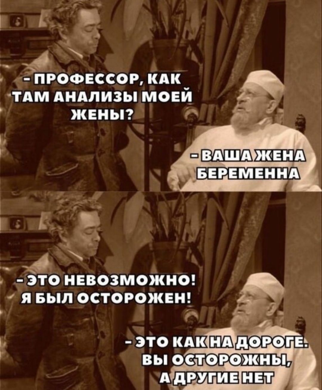 ПРОФЕССОР, КАК ТАМ АНАЛИЗЫ МОЕЙ ЖЕНИ?
ВАША ЖЕНА БЕРЕМЕННА
ЭТО НЕВОЗМОЖНО! Я БЫЛ ОСТОРОЖЕН!
ЭТО КАК НА ДОРОГЕ: ВЫ ОСТОРОЖНЫ, А ДРУГИЕ НЕТ