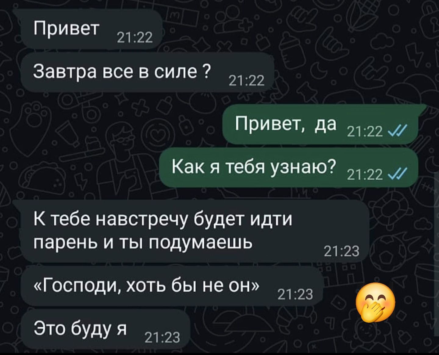 Привет\nЗавтра все в силе ?\nПривет, да\nКак я тебя узнаю?\nК тебе навстречу будет идти парень и ты подумаешь\n«Господи, хоть бы не он»\nЭто буду я