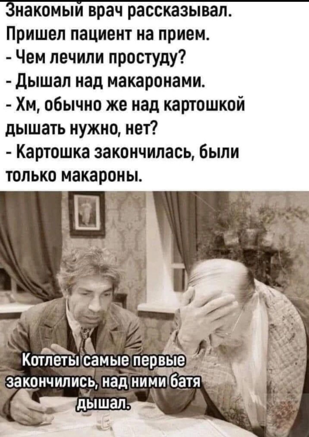Знакомый врач рассказывал. Пришел пациент на прием. - Чем лечили простуду? - Дышал над макаронами. - Хм, обычно же над картошкой дышать нужно, нет? - Картошка закончилась, были только макароны. Котлеты самые первые закончились, над ними батя дышал.