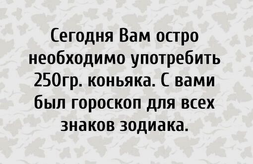 Сегодня Вам остро необходимо употребить 250гр. коньяка. С вами был гороскоп для всех знаков зодиака.