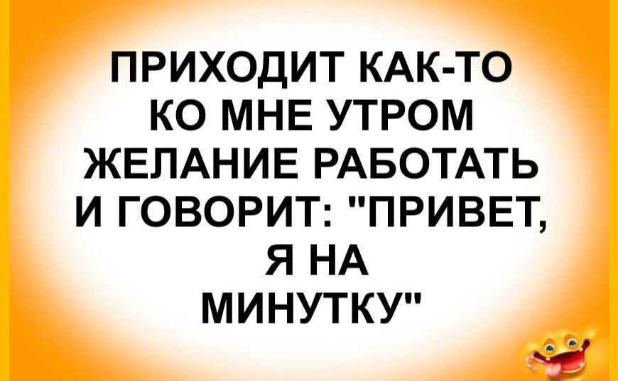 ПРИХОДИТ КАК-ТО КО МНЕ УТРОМ ЖЕЛАНИЕ РАБОТАТЬ И ГОВОРИТ: 'ПРИВЕТ, Я НА МИНУТКУ'