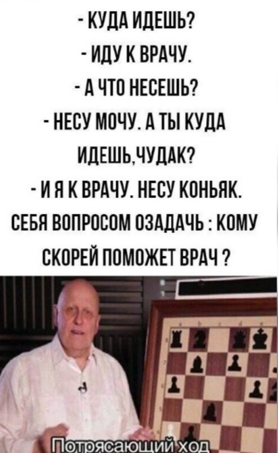 - КУДА ИДЕШЬ?
- ИДУ К ВРАЧУ.
- А ЧТО НЕСЕШЬ?
- НЕСУ МОЧУ. А ТЫ КУДА ИДЕШЬ, ЧУДАК?
- И Я К ВРАЧУ. НЕСУ КОНЬЯК.
СЕБЯ ВОПРОСОМ ОЗАДАЧЬ: КОМУ СКОРЕЙ ПОМОЖЕТ ВРАЧ?