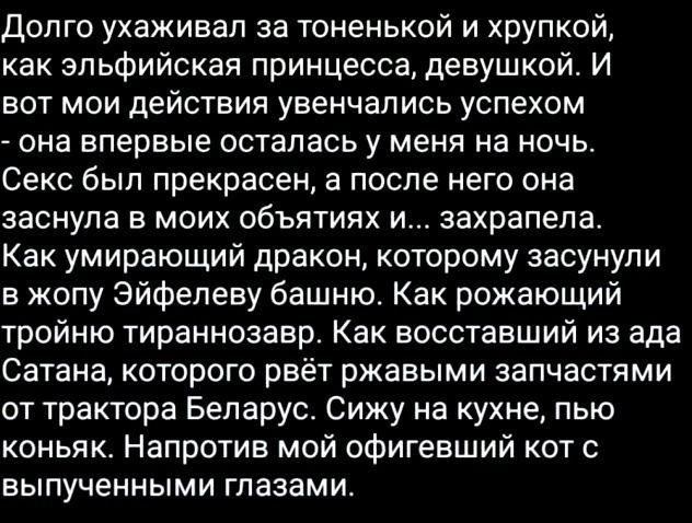 Долго ухаживал за тоненькой и хрупкой, как эльфийская принцесса, девушкой. И вот мои действия увенчались успехом - она впервые осталась у меня на ночь. Секс был прекрасен, а после нее она заснула в моих объятиях и... захрапела. Как умирающий дракон, которому засунули в жопу Эйфелеву башню. Как рожающий тройного тираннозавра. Как восстанавли из ада Сатана, которого рвёт ржавыми запчастями от трактора Беларусь. Сижу на кухне, пью коньяк. Напротив мой офигевший кот с выпученными глазами.