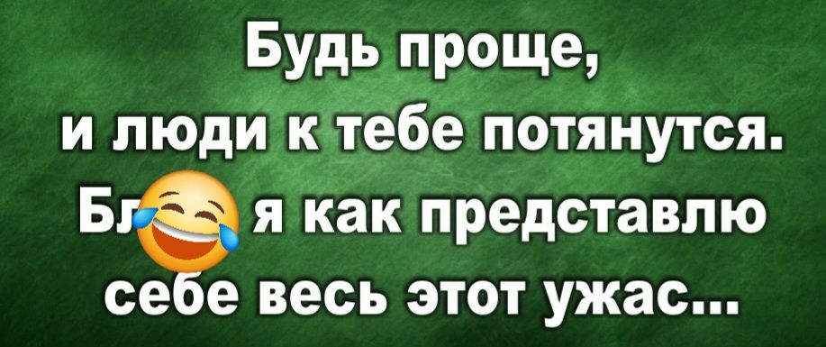 Будь проще, и люди к тебе потянутся. Бл😂 я как представлю себе весь этот ужас...