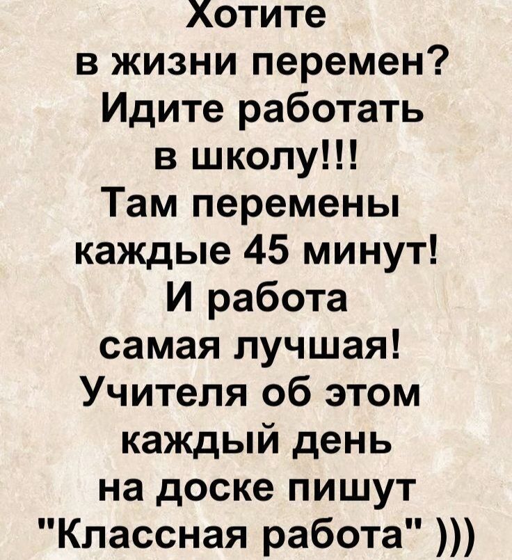 Хотите в жизни перемен? Идите работать в школу!!! Там перемены каждые 45 минут! И работа самая лучшая! Учителя об этом каждый день на доске пишут \