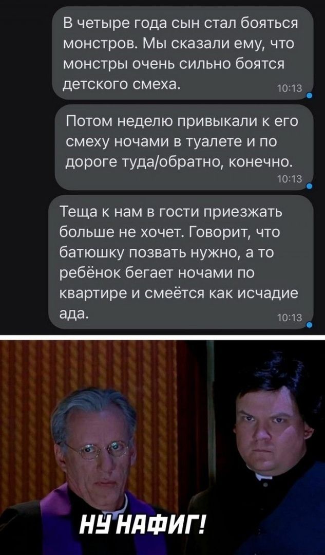 В четыре года сын стал бояться монстров. Мы сказали ему, что монстры очень сильно боятся детского смеха.

Потом неделю привыкали к его смеху ночами в туалете и по дороге туда/обратно, конечно.

Теща к нам в гости приезжать больше не хочет. Говорит, что батюшку позвать нужно, а то ребёнок бегает ночами по квартире и смеётся как исчадие ада.

Ну нафиг!