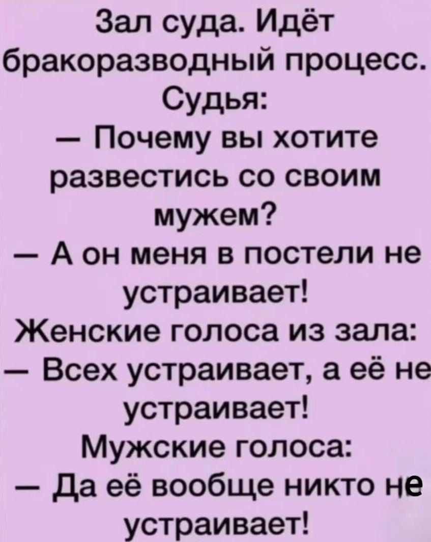 Зал суда. Идёт бракоразводный процесс. Судья:
— Почему вы хотите развестись со своим мужем?
— А он меня в постели не устраивает!
Женские голоса из зала:
— Всех устраивает, а её не устраивает!
Мужские голоса:
— Да её вообще никто не устраивает!