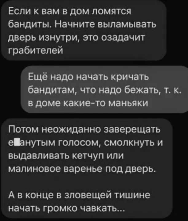 Если к вам в дом ломятся бандиты. Научитесь выламывать дверь изнутри, это окажет грабителей. Ещё надо начать кричать бандитам, что надо бежать, т.к. в доме какие-то маньяки. Потом неожиданно завершать взволнованным голосом, смокнуть и выдавливать кетчуп или малиновое варенье под дверь. А в конце в зловещей тишине начать громко чавкать...