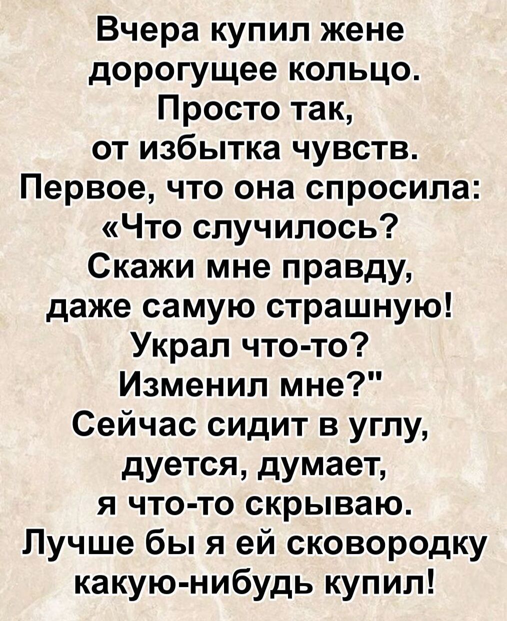 Вчера купил жене дорогое кольцо. Просто так, от избытка чувств. Первое, что она спросила: «Что случилось? Скажи мне правду, даже самую страшную!» Урал что-то? Изменил мне? Сейчас сидит в углу, дует, думает, я что-то скрываю. Лучше бы я ей сковородку какую-нибудь купил!