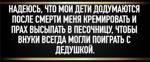 НАДЕЮСЬ, ЧТО МОИ ДЕТИ ДОДУМАЮТСЯ ПОСЛЕ СМЕРТИ МЕНЯ КРЕМИРОВАТЬ И ПРАХ ВЫсыпАТЬ В ПЕСОЧНИЦУ, ЧТОБЫ ВНУКИ ВСЕГДА ПОИГРАТЬ С ДЕДУШКОЙ.