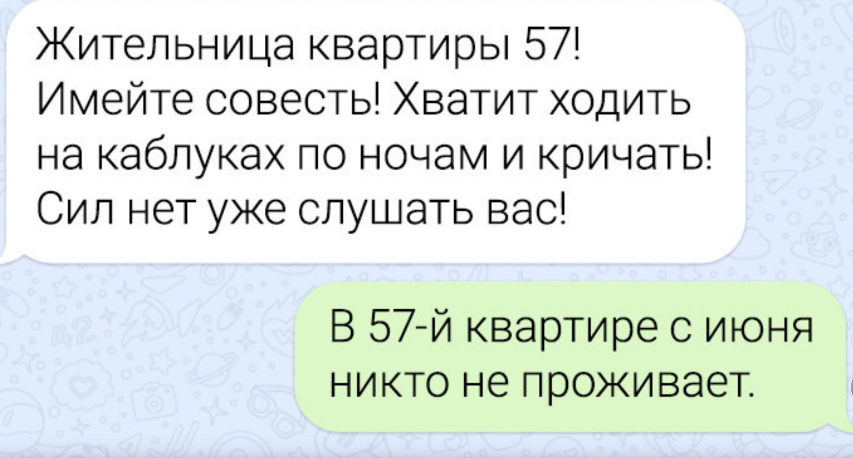 Жительница квартиры 57! Имейте совесть! Хватит ходить на каблуках по ночам и кричать! Сил нет уже слушать вас!\nВ 57-й квартире с июня никто не проживает.