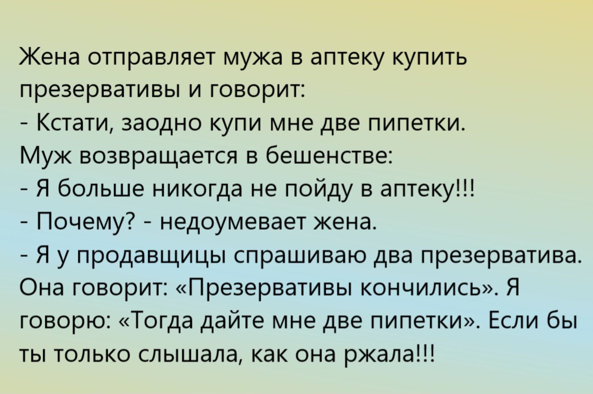 Жена отправляет мужа в аптеку купить презервативы и говорит: - Кстати, заодно купи мне две пилетки. Муж возвращается в бешенстве: - Я больше никогда не пойду в аптеку!!! - Почему? - недоумевает жена. - Я у продавщицы спрашиваю два презерватива. Она говорит: «Презервативы кончились», я говорю: «Тогда дайте мне две пипетки». Если вы только слышали, как она ржала!!!