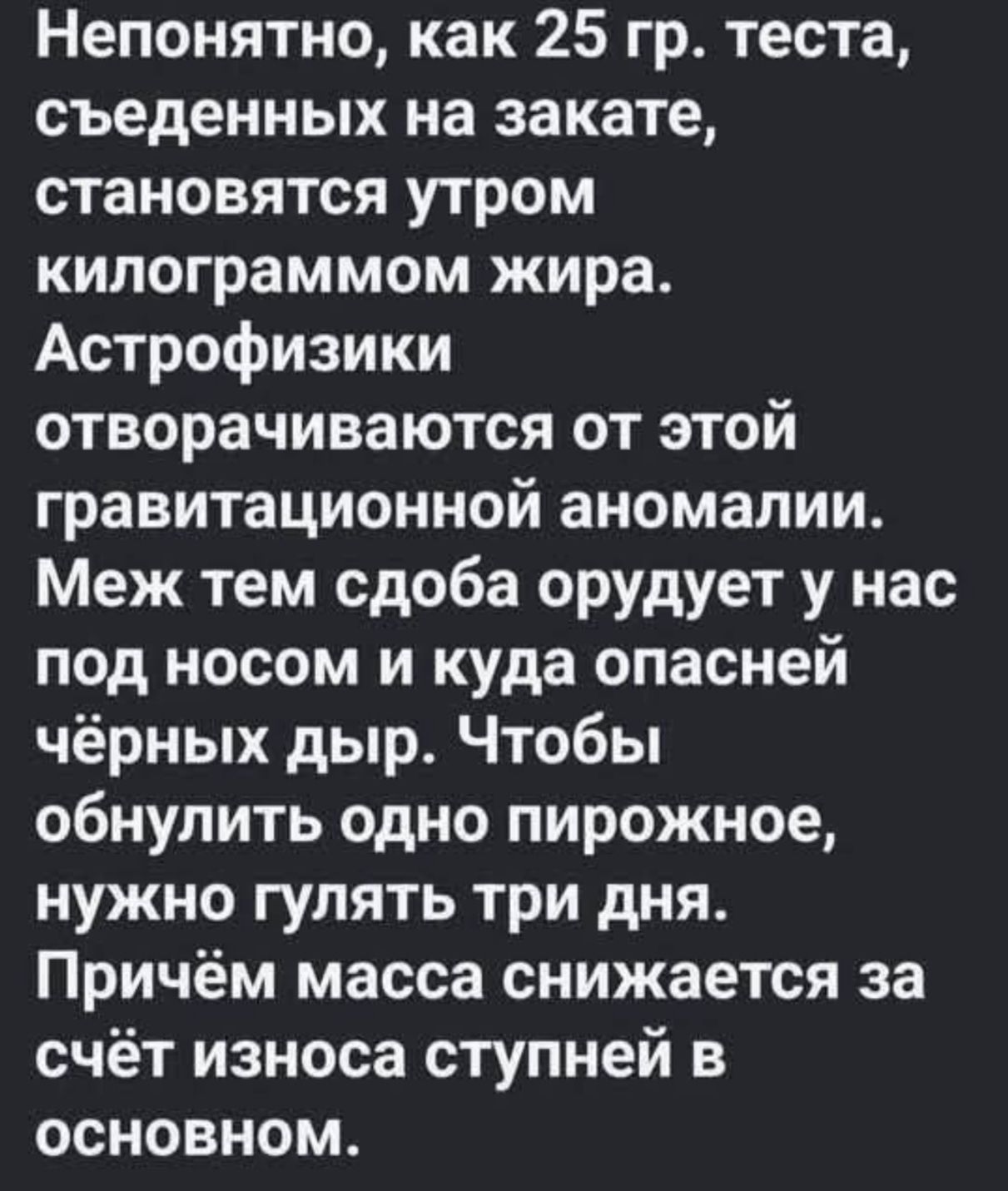 Непонятно, как 25 гр. теста, съеденных на закате, становятся утром килограммом жира. Астрофизики отворчаются от этой гравитационной аномалии. Меж тем сдоба орудует у нас под носом и куда опасней чёрных дыр. Чтобы обнулить одно пирожное, нужно гулять три дня. Причём масса снижается за счёт износа ступней в основном.