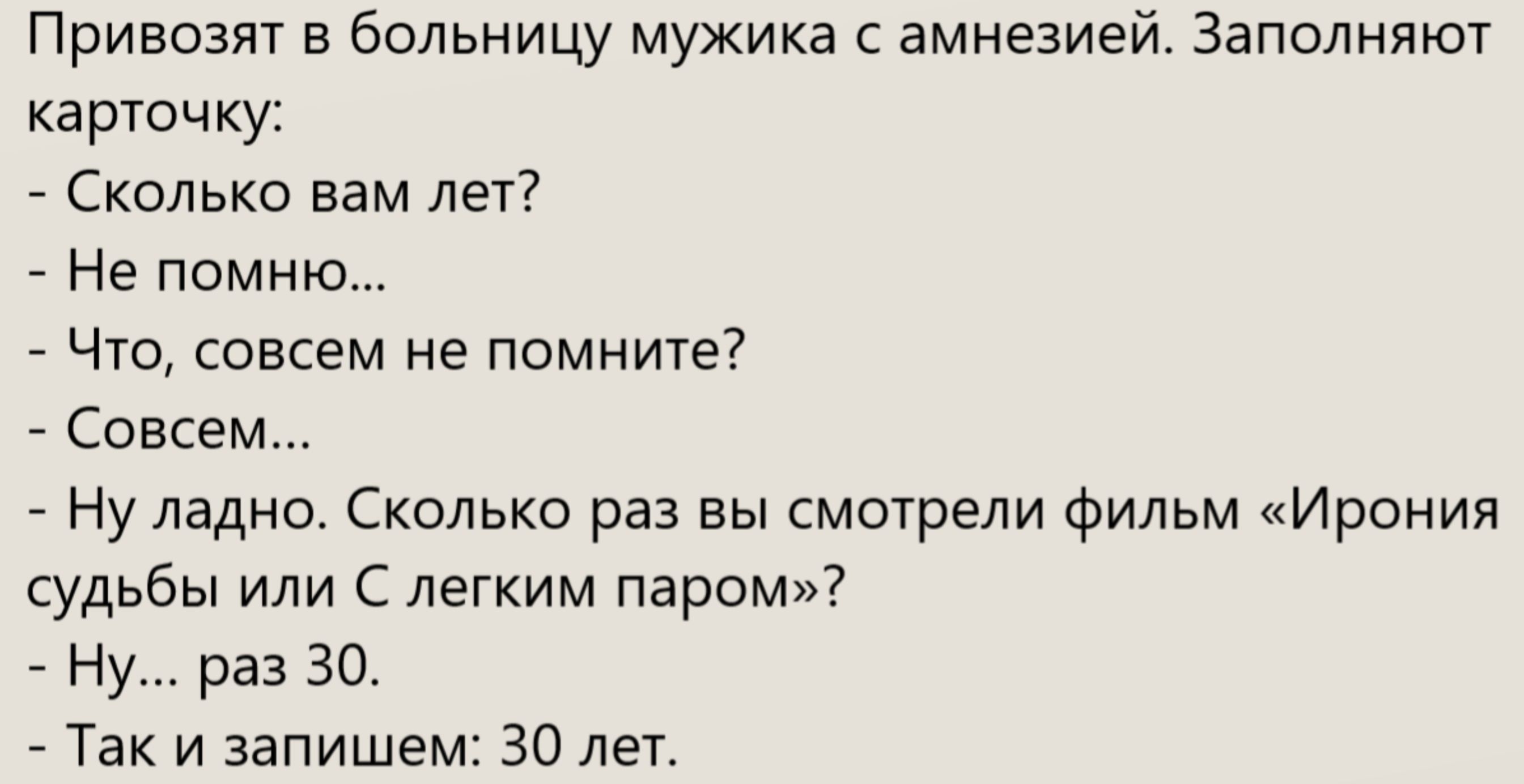 Привозят в больницу мужика с амнезией. Заполняют карточку. - Сколько вам лет? - Не помню... - Что, совсем не помните? - Совсем... - Ну ладно. Сколько раз вы смотрели фильм «Ирония судьбы или С лёгким паром»? - Ну... раз 30. - Так и запишем: 30 лет.